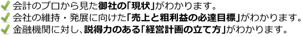 会計のプロから見た御社の「現状」がわかります。会社の維持・発展に向けた「売上と粗利益の必達目標」がわかります。金融機関に対し、説得力のある「経営計画の立て方」がわかります。