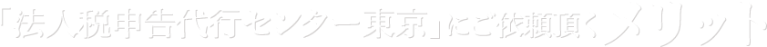 「法人税申告代行センター東京」にご依頼頂くメリット