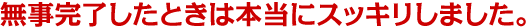 無事完了したときは本当にスッキリしました。