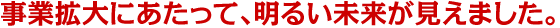 事業拡大にあたって、明るい未来が見えました。